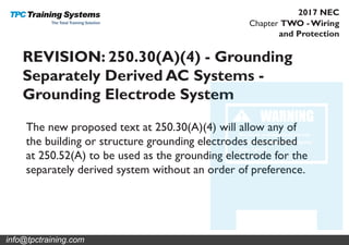 Chapter TWO - Wiring
and Protection
2017 NEC
REVISION: 250.30(A)(4) - Grounding
Separately Derived AC Systems -
Grounding Electrode System
The new proposed text at 250.30(A)(4) will allow any of
the building or structure grounding electrodes described
at 250.52(A) to be used as the grounding electrode for the
separately derived system without an order of preference.
info@tpctraining.com
 