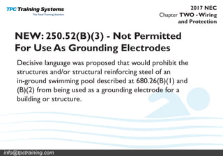 Chapter TWO - Wiring
and Protection
2017 NEC
NEW: 250.52(B)(3) - Not Permitted
For Use As Grounding Electrodes
Decisive language was proposed that would prohibit the
structures and/or structural reinforcing steel of an
in-ground swimming pool described at 680.26(B)(1) and
(B)(2) from being used as a grounding electrode for a
building or structure.
info@tpctraining.com
 