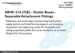 Chapter THREE -
Wiring Methods
2017 NEC
NEW: 314.27(E) - Outlet Boxes -
Separable Attachment Fittings
Addresses new technology incorporating listed power
supply devices, and listed locking support, and mounting
receptacles and supporting means for luminaires and
ceiling-suspended paddle fans to be installed in or to boxes
designed for the purpose.
info@tpctraining.com
 