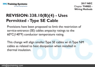 Chapter THREE -
Wiring Methods
2017 NEC
REVISION: 338.10(B)(4) - Uses
Permitted -Type SE Cable
Provisions have been proposed to limit the restriction of
service-entrance (SE) cables ampacity ratings to the
60ºC(140ºF) conductor temperature rating.
This change will align smaller Type SE cables wi th Type NM
cables as related to heat dissipation when installed in
thermal insulation.
info@tpctraining.com
 