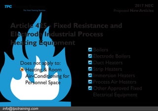 info@tpctraining.com
Proposed New Articles
2017 NEC
Article 425 - Fixed Resistance and
Electrode Industrial Process
Heating Equipment
Boilers
Electrode Boilers
Duct Heaters
Strip Heaters
Immersion Heaters
Process Air Heaters
Other Approved Fixed
Electrical Equipment
Heating & Room
Air-Conditioning for
Personnel Space
Does not apply to:
 
