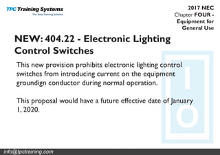 Chapter FOUR -
Equipment for
General Use
2017 NEC
NEW: 404.22 - Electronic Lighting
Control Switches
This new provision prohibits electronic lighting control
switches from introducing current on the equipment
groundign conductor during normal operation.
This proposal would have a future effective date of January
1, 2020.
info@tpctraining.com
 