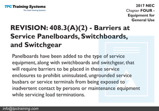 Chapter FOUR -
Equipment for
General Use
2017 NEC
REVISION: 408.3(A)(2) - Barriers at
Service Panelboards, Switchboards,
and Switchgear
Panelboards have been added to the type of service
equipment, along with switchboards and switchgear, that
will require barriers to be placed in these service
enclosures to prohibit uninsulated, ungrounded service
busbars or service terminals from being exposed to
inadvertent contact by persons or maintenance equipment
while servicing load terminations.
info@tpctraining.com
 