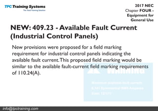 Chapter FOUR -
Equipment for
General Use
2017 NEC
NEW: 409.23 - Available Fault Current
(Industrial Control Panels)
New provisions were proposed for a field marking
requirement for industrial control panels indicating the
available fault current.This proposed field marking would be
similar to the available fault-current field marking requirements
of 110.24(A).
info@tpctraining.com
 