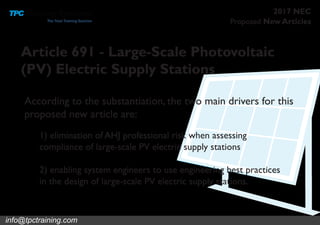 Proposed New Articles
2017 NEC
Article 691 - Large-Scale Photovoltaic
(PV) Electric Supply Stations
1) elimination of AHJ professional risk when assessing
compliance of large-scale PV electric supply stations
2) enabling system engineers to use engineering best practices
in the design of large-scale PV electric supply stations.
According to the substantiation, the two main drivers for this
proposed new article are:
info@tpctraining.com
 