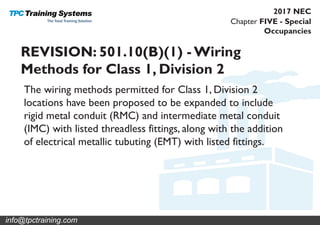 Chapter FIVE - Special
Occupancies
2017 NEC
REVISION: 501.10(B)(1) - Wiring
Methods for Class 1, Division 2
The wiring methods permitted for Class 1, Division 2
locations have been proposed to be expanded to include
rigid metal conduit (RMC) and intermediate metal conduit
(IMC) with listed threadless fittings, along with the addition
of electrical metallic tubuting (EMT) with listed fittings.
info@tpctraining.com
 