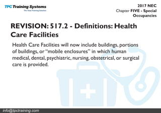 Chapter FIVE - Special
Occupancies
2017 NEC
REVISION: 517.2 - Definitions: Health
Care Facilities
Health Care Facilities will now include buildings, portions
of buildings, or “mobile enclosures” in which human
medical, dental, psychiatric, nursing, obstetrical, or surgical
care is provided.
info@tpctraining.com
 