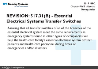 Chapter FIVE - Special
Occupancies
2017 NEC
REVISION: 517.31(B) - Essential
Electrical SystemsTransfer Switches
Assuring that all transfer switches of all of the branches of the
essential electrical system meet the same requirements as
emergency systems found in other types of occupancies will
help the health care facility’s essential electrical system protect
paitients and health care personnel during times of
emergencies and/or disasters.
info@tpctraining.com
 