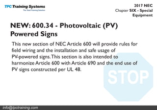 Chapter SIX - Special
Equipment
2017 NEC
NEW: 600.34 - Photovoltaic (PV)
Powered Signs
This new section of NEC Article 600 will provide rules for
field wiring and the installation and safe usage of
PV-powered signs.This section is also intended to
harmonize Article 600 with Article 690 and the end use of
PV signs constructed per UL 48.
info@tpctraining.com
 