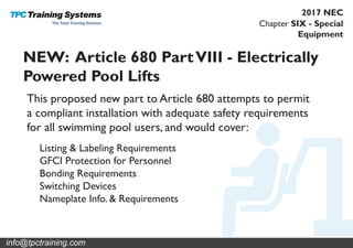Chapter SIX - Special
Equipment
2017 NEC
NEW: Article 680 PartVIII - Electrically
Powered Pool Lifts
This proposed new part to Article 680 attempts to permit
a compliant installation with adequate safety requirements
for all swimming pool users, and would cover:
Listing & Labeling Requirements
GFCI Protection for Personnel
Bonding Requirements
Switching Devices
Nameplate Info. & Requirements
info@tpctraining.com
 