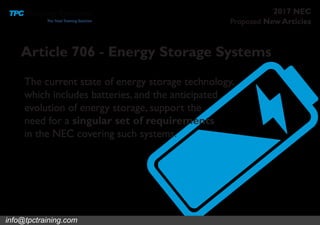 Proposed New Articles
2017 NEC
Article 706 - Energy Storage Systems
The current state of energy storage technology,
which includes batteries, and the anticipated
evolution of energy storage, support the
need for a singular set of requirements
in the NEC covering such systems.
info@tpctraining.com
 