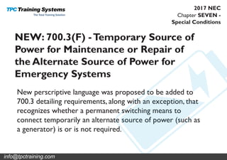 Chapter SEVEN -
Special Conditions
2017 NEC
NEW: 700.3(F) -Temporary Source of
Power for Maintenance or Repair of
the Alternate Source of Power for
Emergency Systems
New perscriptive language was proposed to be added to
700.3 detailing requirements, along with an exception, that
recognizes whether a permanent switching means to
connect temporarily an alternate source of power (such as
a generator) is or is not required.
info@tpctraining.com
 