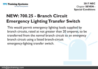 Chapter SEVEN -
Special Conditions
2017 NEC
NEW: 700.25 - Branch Circuit
Emergency LightingTransfer Switch
This would permit emergency lighting loads supplied by
branch circuits, rated at not greater than 20 amperes, to be
transferred from the normal branch circuit to an emergency
branch circuit using a listed branch-circuit
emergency-lighting transfer switch.
info@tpctraining.com
 