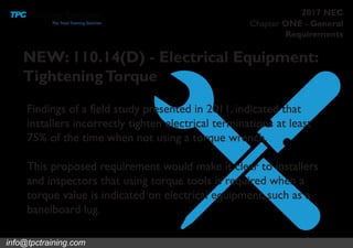 Chapter ONE - General
Requirements
2017 NEC
NEW: 110.14(D) - Electrical Equipment:
TighteningTorque
Findings of a field study presented in 2011, indicated that
installers incorrectly tighten electrical terminations at least
75% of the time when not using a torque wrench.
This proposed requirement would make it clear to installers
and inspectors that using torque tools is required when a
torque value is indicated on electrical equipment, such as a
banelboard lug.
info@tpctraining.com
 