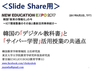 (2017年6月2日、TFT）
韓国「教育の情報化」の今
～ＩＣＴ環境整備のその後と最新活用事例紹介～
韓国の「デジタル教科書」と
「サイバー学習」活用授業の共通点
韓国教育学術情報院 主任研究員
東京大学大学院教育学研究科客員研究員
曺圭福(CHO,KYUBOK)(教育学博士)
www.facebook.com/chokyubok
munwha@gmail.com 1
＜Slide Share用＞
 