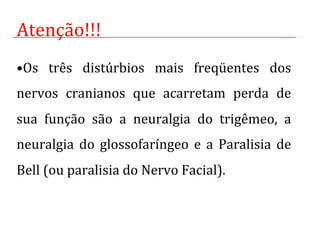 • Os	
   três	
   distúrbios	
   mais	
   freqüentes	
   dos	
  
nervos	
   cranianos	
   que	
   acarretam	
   perda	
   de	
  
sua	
   função	
   são	
   a	
   neuralgia	
   do	
   trigêmeo,	
   a	
  
neuralgia	
   do	
   glossofaríngeo	
   e	
   a	
   Paralisia	
   de	
  
Bell	
  (ou	
  paralisia	
  do	
  Nervo	
  Facial).	
  
Atenção!!!	
  
 