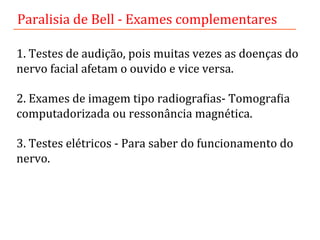 1.	
  Testes	
  de	
  audição,	
  pois	
  muitas	
  vezes	
  as	
  doenças	
  do	
  
nervo	
  facial	
  afetam	
  o	
  ouvido	
  e	
  vice	
  versa.	
  	
  
	
  
2.	
  Exames	
  de	
  imagem	
  tipo	
  radiograLias-­‐	
  TomograLia	
  
computadorizada	
  ou	
  ressonância	
  magnética.	
  	
  
	
  
3.	
  Testes	
  elétricos	
  -­‐	
  Para	
  saber	
  do	
  funcionamento	
  do	
  
nervo.	
  	
  
Paralisia	
  de	
  Bell	
  -­‐	
  Exames	
  complementares	
  	
  
 