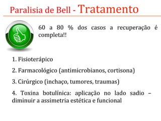 Paralisia	
  de	
  Bell	
  -­‐	
  Tratamento	
  
60	
   a	
   80	
   %	
   dos	
   casos	
   a	
   recuperação	
   é	
  
completa!!	
  
1.	
  Fisioterápico	
  
2.	
  Farmacológico	
  (antimicrobianos,	
  cortisona)	
  
3.	
  Cirúrgico	
  (inchaço,	
  tumores,	
  traumas)	
  
4.	
   Toxina	
   botulínica:	
   aplicação	
   no	
   lado	
   sadio	
   –	
  
diminuir	
  a	
  assimetria	
  estética	
  e	
  funcional	
  
	
  
 