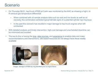 Newmont Mining Corporation I Nevada Site Tour I Slide 14September 2017
Scenario
• On Thursday 08/31, haul truck HT929 at Carlin was monitored by the AHC as showing a high L to
R exhaust gas temperature differential
• When combined with oil sample analysis data such as soot and iron levels as well as oil
viscosity, this combination exhibited typical tell-tale signs of a potential cylinder top-ring issue
• In the past this scenario has resulted in major damage to haul truck engines when left
unchecked
• With detailed analysis and timely intervention, high-cost damage and unscheduled downtime can
be minimized and avoided
• The key to this is having the time, data sources, and experience to analyze data and make
recommendations and interventions; site based resources do not always have these readily
available
Images: damage to HT929 top ring identified prior to engine failure
 
