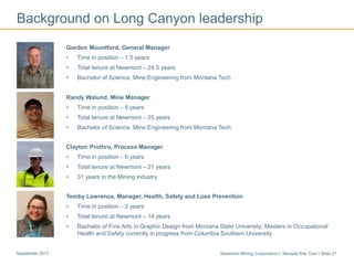 Newmont Mining Corporation I Nevada Site Tour I Slide 21September 2017
Gordon Mountford, General Manager
• Time in position – 1.5 years
• Total tenure at Newmont – 24.5 years
• Bachelor of Science, Mine Engineering from Montana Tech
Randy Walund, Mine Manager
• Time in position – 5 years
• Total tenure at Newmont – 25 years
• Bachelor of Science, Mine Engineering from Montana Tech
Clayton Prothro, Process Manager
• Time in position – 6 years
• Total tenure at Newmont – 21 years
• 31 years in the Mining industry
Temby Lawrence, Manager, Health, Safety and Loss Prevention
• Time in position – 2 years
• Total tenure at Newmont – 14 years
• Bachelor of Fine Arts in Graphic Design from Montana State University; Masters in Occupational
Health and Safety currently in progress from Columbia Southern University
Background on Long Canyon leadership
 