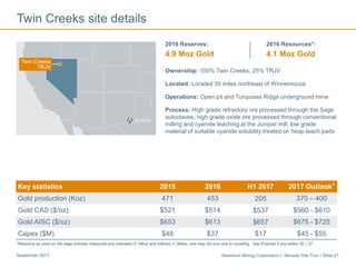 Newmont Mining Corporation I Nevada Site Tour I Slide 27September 2017
Twin Creeks site details
Ownership: 100% Twin Creeks; 25% TRJV
Located: Located 35 miles northeast of Winnemucca
Operations: Open pit and Turquoise Ridge underground mine
Process: High grade refractory ore processed through the Sage
autoclaves; high grade oxide ore processed through conventional
milling and cyanide leaching at the Juniper mill; low grade
material of suitable cyanide solubility treated on heap leach pads
2016 Reserves:
4.9 Moz Gold
2016 Resources*:
4.1 Moz Gold
Key statistics 2015 2016 H1 2017 2017 Outlook1
Gold production (Koz) 471 453 205 370 – 400
Gold CAS ($/oz) $521 $514 $537 $560 - $610
Gold AISC ($/oz) $653 $613 $657 $675 - $725
Capex ($M) $48 $37 $17 $45 - $55
*Resource as used on the page includes measured and indicated (3.1Moz) and inferred (1.0Moz), and may not sum due to rounding. See Endnote 5 and slides 35 – 37.
 