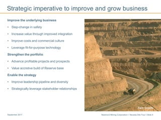 Newmont Mining Corporation I Nevada Site Tour I Slide 4September 2017
Strategic imperative to improve and grow business
Long Canyon
Improve the underlying business
• Step-change in safety
• Increase value through improved integration
• Improve costs and commercial culture
• Leverage fit-for-purpose technology
Strengthen the portfolio
• Advance profitable projects and prospects
• Value accretive build of Reserve base
Enable the strategy
• Improve leadership pipeline and diversity
• Strategically leverage stakeholder relationships
Twin Creeks
 