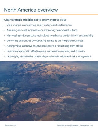 Newmont Mining Corporation I Nevada Site TourSeptember 2017
North America overview
Clear strategic priorities set to safely improve value
• Step change in underlying safety culture and performance
• Arresting unit cost increases and improving commercial culture
• Harnessing fit-for-purpose technology to enhance productivity & sustainability
• Delivering efficiencies by operating assets as an integrated business
• Adding value-accretive reserves to secure a robust long-term profile
• Improving leadership effectiveness, succession planning and diversity
• Leveraging stakeholder relationships to benefit value and risk management
 