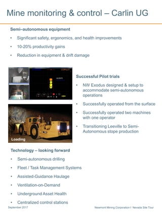 Newmont Mining Corporation I Nevada Site TourSeptember 2017
Mine monitoring & control – Carlin UG
Semi–autonomous equipment
• Significant safety, ergonomics, and health improvements
• 10-20% productivity gains
• Reduction in equipment & drift damage
Loading
Technology – looking forward
• Semi-autonomous drilling
• Fleet / Task Management Systems
• Assisted-Guidance Haulage
• Ventilation-on-Demand
• Underground Asset Health
• Centralized control stations
Successful Pilot trials
• NW Exodus designed & setup to
accommodate semi-autonomous
operations
• Successfully operated from the surface
• Successfully operated two machines
with one operator
• Transitioning Leeville to Semi-
Autonomous stope production
 