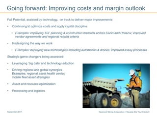 Newmont Mining Corporation I Nevada Site Tour I Slide 9September 2017
Going forward: Improving costs and margin outlook
Full Potential, assisted by technology, on track to deliver major improvements:
• Continuing to optimize costs and apply capital discipline
− Examples: improving TSF planning & construction methods across Carlin and Phoenix; improved
vendor agreements and regional rebuild criteria
• Redesigning the way we work
− Examples: deploying new technologies including automation & drones; improved assay processes
Strategic game changers being assessed:
• Leveraging ‘big data’ and technology adoption
• Driving regional and global synergies
Examples: regional asset health center,
mobile fleet asset strategies
• Asset and resource optimization
• Processing and logistics
 