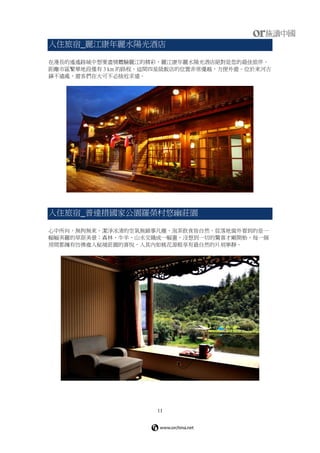 11
入住旅宿_麗江康年麗水陽光酒店
在漫長的遙遙路城中想要盡情體驗麗江的精彩，麗江康年麗水陽光酒店絕對是您的最佳旅伴。
距離市區繁華地段僅有 3 km 的路程，這間四星級飯店的位置非常優越，方便外遊。位於束河古
鎮不遠處，遊客們在大可不必捨近求遠。
入住旅宿_普達措國家公園羅榮村悠幽莊園
心中所向，無拘無束，潔淨冰清的空氣無鎖事凡塵，泡茶飲食皆自然。從落地窗外看到的是一
幅幅美麗的草原美景；森林、牛羊、山水交織成一幅畫，沒想到一切的驚喜才剛開始，每一個
房間都擁有仿佛進入秘境莊園的喜悅，入其內如桃花源般享有最自然的片刻寧靜。
 