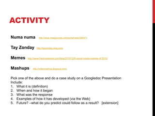 ACTIVITY
Numa numa http://www.newgrounds.com/portal/view/206373
Tay Zonday http://tayzonday.ning.com/
Memes http://www.freshnetworks.com/blog/2010/12/6-social-media-memes-of-2010/
Mashups http://videomashup.blogspot.com/
Pick one of the above and do a case study on a Googledoc Presentation
Include:
1. What it is (definition)
2. When and how it began
3. What was the response
4. Examples of how it has developed (via the Web)
5. Future? –what do you predict could follow as a result? [extension]
 