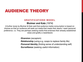 AUDIENCE THEORY
GRATIFICATIONS MODEL
Blulmer and Katz (1974)
A further study by Blulmer & Katz said that audience media consumption is based on
choices so that an audience will seek out media that meets their desire / need /personal
preference. i.e. They are perhaps seeking media that endorses their already established
views and gratify a need/desire
•Diversion (escapism)
•Relationship (using e.g. soaps to replace family life)
•Personal Identity (finding sense of understanding self)
•Surveillance (seeking useful information)
•
 