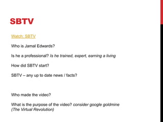 SBTV
Watch: SBTV
Who is Jamal Edwards?
Is he a professional? Is he trained, expert, earning a living
How did SBTV start?
SBTV – any up to date news / facts?
Who made the video?
What is the purpose of the video? consider google goldmine
(The Virtual Revolution)
 