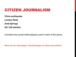 CITIZEN JOURNALISM
China earthquake
London Riots
Arab Springs
US / UK election
Consider how social media played a part in each of the above
What are the advantages / disadvantages of citizen journalism?
 