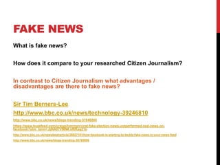 FAKE NEWS
What is fake news?
How does it compare to your researched Citizen Journalism?
In contrast to Citizen Journalism what advantages /
disadvantages are there to fake news?
Sir Tim Berners-Lee
http://www.bbc.co.uk/news/technology-39246810
http://www.bbc.co.uk/news/blogs-trending-37846860
https://www.buzzfeed.com/craigsilverman/viral-fake-election-news-outperformed-real-news-on-
facebook?utm_term=.djNA57VMN#.sf6Rag21o
http://www.bbc.co.uk/newsbeat/article/38827101/how-facebook-is-starting-to-tackle-fake-news-in-your-news-feed
http://www.bbc.co.uk/news/blogs-trending-38769996
 
