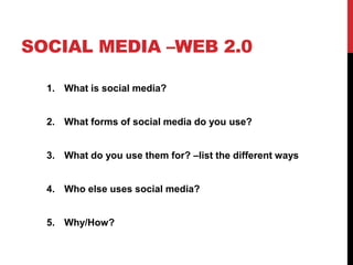SOCIAL MEDIA –WEB 2.0
1. What is social media?
2. What forms of social media do you use?
3. What do you use them for? –list the different ways
4. Who else uses social media?
5. Why/How?
 