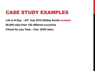 CASE STUDY EXAMPLES
Life in A Day - 24th July 2010 (Ridley Scott) example
80,000 clips from 192 different countries
Filmed for you Tube – free (DVD later)
 
