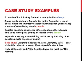 CASE STUDY EXAMPLES
Example of Participatory Culture* – Henry Jenkins theory
Cross media platforms Presidential online Campaign – use of
social media and interactive audience participation (mobile app)
– sense of voice being heard example
Enables people to experience different cultures they’d never
able to do in the past- getting an insider’s view debate
Voyeuristic society – entertaining ourselves by watching other
people’s private lives (now public)
Case study. Laughing Chewbacca Mask Lady (May 2016) – over
135 million views in a week - Most viewed Facebook Live
Holly Willoughby and Philip Schofield wore the mask on ‘This
Morning’
 