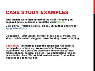 CASE STUDY EXAMPLES
Viral memes were then spread of the mask – creating an
engaged active audience around the world debate
Clay Shirky –“Media is social, global, ubiquitous and cheap”
supportive theory
Discussion – viral videos, memes, blogs, social media, live
video, collaboration* vloggers, crowdfunding, crowdsourcing,
Case study Technology since the online age has enabled
participatory culture e.g. We recreated a ‘life in a day
experience’. As a class we were each able to use our own
mobile phones, camera, go-pros – we edited using fcpx on
iMacs in the class. We could download sound from online
websites to add to our film.
 