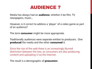 AUDIENCE ?
Media has always had an audience, whether it be film, TV,
newspapers, music…
However, is it correct to address a ‘player’ of a video game as part
of an audience?
The term consumer might be more appropriate.
Traditionally audiences were separate entities to producers. One
produced the media and the other consumed it.
Since the rise of the web there is an increasingly blurred
distinction between the two, as consumers are also producing
content and uploading it via the Internet.
The result is a demographic of prosumers
 