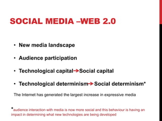 SOCIAL MEDIA –WEB 2.0
• New media landscape
• Audience participation
• Technological capital Social capital
• Technological determinism Social determinism*
The Internet has generated the largest increase in expressive media
*audience interaction with media is now more social and this behaviour is having an
impact in determining what new technologies are being developed
 