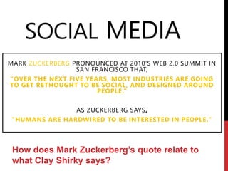 SOCIAL MEDIA
MARK ZUCKERBERG PRONOUNCED AT 2010’S WEB 2.0 SUMMIT IN
SAN FRANCISCO THAT,
"OVER THE NEXT FIVE YEARS, MOST INDUSTRIES ARE GOING
TO GET RETHOUGHT TO BE SOCIAL, AND DESIGNED AROUND
PEOPLE.“
AS ZUCKERBERG SAYS,
"HUMANS ARE HARDWIRED TO BE INTERESTED IN PEOPLE."
How does Mark Zuckerberg’s quote relate to
what Clay Shirky says?
 