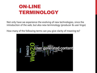 ON-LINE
TERMINOLOGY
Not only have we experience the evolving of new technologies, since the
introduction of the web, but also new terminology (producer & user lingo)
How many of the following terms can you give clarity of meaning to?
 