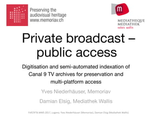 Private broadcast –
public access
Digitisation and semi-automated indexation of
Canal 9 TV archives for preservation and
multi-platform access
Yves Niederhäuser, Memoriav
Damian Elsig, Mediathek Wallis
FIAT/IFTA	MMS	2017,	Lugano;	Yves	Niederhäuser	(Memoriav),	Damian	Elsig	(Mediathek	Wallis)
 