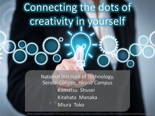 Connecting the dots of
creativity in yourself
National Institute of Technology,
Sendai College, Hirose Campus
Komatsu Shusei
Kitahata Manaka
Miura Toko
https://www.netguardians.ch/news/2015/5/29/netguardians-workshop-june-10th-internal-control-and-fraud-prevention
 
