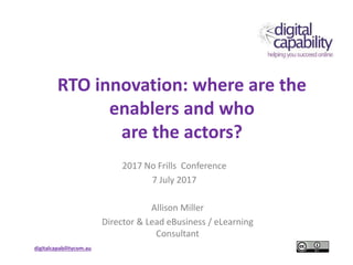 digitalcapabilitycom.au
RTO innovation: where are the
enablers and who
are the actors?
2017 No Frills Conference
7 July 2017
Allison Miller
Director & Lead eBusiness / eLearning
Consultant
 