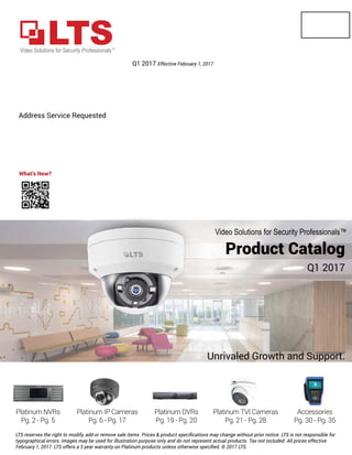 Address Service Requested
19
Product Catalog
Q1 2017
Unrivaled Growth and Support.
Q1 2017 Effective February 1, 2017
Video Solutions for Security Professionals™
LTS reserves the right to modify, add or remove sale items. Prices & product speciﬁcations may change without prior notice. LTS is not responsible for
typographical errors. Images may be used for illustration purpose only and do not represent actual products. Tax not included. All prices effective
February 1, 2017. LTS offers a 3 year warranty on Platinum products unless otherwise speciﬁed. © 2017 LTS.
What’s New?
 