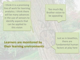 Learners are monitored by
their learning environments
Just as in bioethics,
there are
fundamental human
factors at play here
Too much Big
Brother vision to
be appealing
I think it is a promising
line of work for learning
analytics. I think there
will be many advances
in the use of sensors to
identify aspects that
can be applied to
this vision
 