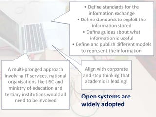 Open systems are
widely adopted
• Define standards for the
information exchange
• Define standards to exploit the
information stored
• Define guides about what
information is useful
• Define and publish different models
to represent the information
Align with corporate
and stop thinking that
academic is leading!
A multi-pronged approach
involving IT services, national
organisations like JISC and
ministry of education and
tertiary institutions would all
need to be involved
 