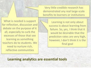 Learning analytics are essential tools
Very little credible research has
demonstrated any real large-scale
benefits to learners or institutions
Learning is not only about
success is about learning from
failure. So, yes, I think that it
would be desirable that the
prediction rates are very high,
however, I don't think it is the
final goal
What is needed is support
for reflection, discussion and
debate on the purpose of it
all, especially to curb the
excesses of those that see
learning as something
teachers do to students. We
need to nurture rich,
reflective communities
 